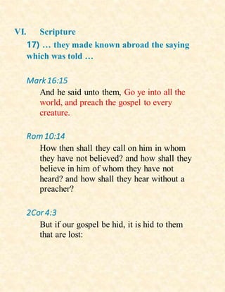 VI. Scripture
17) … they made known abroad the saying
which was told …
Mark 16:15
And he said unto them, Go ye into all the
world, and preach the gospel to every
creature.
Rom 10:14
How then shall they call on him in whom
they have not believed? and how shall they
believe in him of whom they have not
heard? and how shall they hear without a
preacher?
2Cor 4:3
But if our gospel be hid, it is hid to them
that are lost:
 