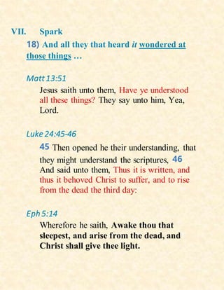 VII. Spark
18) And all they that heard it wondered at
those things …
Matt13:51
Jesus saith unto them, Have ye understood
all these things? They say unto him, Yea,
Lord.
Luke 24:45-46
45 Then opened he their understanding, that
they might understand the scriptures, 46
And said unto them, Thus it is written, and
thus it behoved Christ to suffer, and to rise
from the dead the third day:
Eph5:14
Wherefore he saith, Awake thou that
sleepest, and arise from the dead, and
Christ shall give thee light.
 