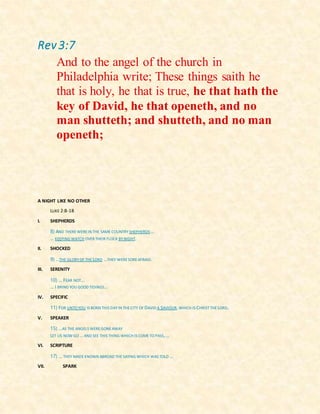 Rev 3:7
And to the angel of the church in
Philadelphia write; These things saith he
that is holy, he that is true, he that hath the
key of David, he that openeth, and no
man shutteth; and shutteth, and no man
openeth;
A NIGHT LIKE NO OTHER
LUKE 2:8-18
I. SHEPHERDS
8) AND THERE WERE IN THE SAME COUNTRY SHEPHERDS …
… KEEPING WATCH OVER THEIR FLOCK BY NIGHT.
II. SHOCKED
9) …THE GLORY OF THE LORD …THEY WERE SORE AFRAID.
III. SERENITY
10) … FEAR NOT…
… I BRING YOU GOOD TIDINGS...
IV. SPECIFIC
11) FOR UNTO YOU IS BORN THIS DAYIN THECITY OF DAVID A SAVIOUR,WHICH IS CHRISTTHE LORD.
V. SPEAKER
15) …AS THE ANGELS WERE GONEAWAY
LET US NOW GO … AND SEE THIS THING WHICH IS COMETO PASS,…
VI. SCRIPTURE
17) … THEY MADEKNOWN ABROAD THESAYING WHICH WAS TOLD …
VII. SPARK
 