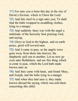 11) For unto you is born this day in the city of
David a Saviour, which is Christ the Lord.
12) And this shall be a sign unto you; Ye shall
find the babe wrapped in swaddling clothes,
lying in a manger.
13) And suddenly there was with the angel a
multitude of the heavenly host praising God,
and saying,
14) Glory to God in the highest, and on earth
peace, good will toward men.
15) And it came to pass, as the angels were
gone away from them into heaven, the
shepherds said one to another, Let us now go
even unto Bethlehem, and see this thing which
is come to pass, which the Lord hath made
known unto us.
16) And they came with haste, and found Mary,
and Joseph, and the babe lying in a manger.
17) And when they had seen it, they made
known abroad the saying which was told them
concerning this child.
 