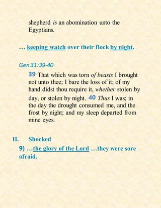 shepherd is an abomination unto the
Egyptians.
… keeping watch over their flock by night.
Gen31:39-40
39 That which was torn of beasts I brought
not unto thee; I bare the loss of it; of my
hand didst thou require it, whether stolen by
day, or stolen by night. 40 Thus I was; in
the day the drought consumed me, and the
frost by night; and my sleep departed from
mine eyes.
II. Shocked
9) …the glory of the Lord …they were sore
afraid.
 