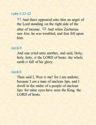 Luke 1:11-12
11 And there appeared unto him an angel of
the Lord standing on the right side of the
altar of incense. 12 And when Zacharias
saw him, he was troubled, and fear fell upon
him.
Isa 6:3
And one cried unto another, and said, Holy,
holy, holy, is the LORD of hosts: the whole
earth is full of his glory.
Isa 6:5
Then said I, Woe is me! for I am undone;
because I am a man of unclean lips, and I
dwell in the midst of a people of unclean
lips: for mine eyes have seen the King, the
LORD of hosts.
 