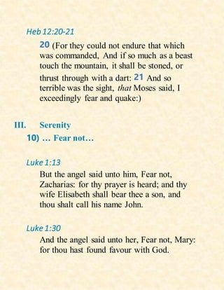 Heb12:20-21
20 (For they could not endure that which
was commanded, And if so much as a beast
touch the mountain, it shall be stoned, or
thrust through with a dart: 21 And so
terrible was the sight, that Moses said, I
exceedingly fear and quake:)
III. Serenity
10) … Fear not…
Luke 1:13
But the angel said unto him, Fear not,
Zacharias: for thy prayer is heard; and thy
wife Elisabeth shall bear thee a son, and
thou shalt call his name John.
Luke 1:30
And the angel said unto her, Fear not, Mary:
for thou hast found favour with God.
 