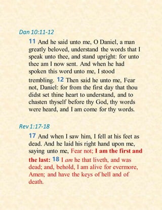 Dan 10:11-12
11 And he said unto me, O Daniel, a man
greatly beloved, understand the words that I
speak unto thee, and stand upright: for unto
thee am I now sent. And when he had
spoken this word unto me, I stood
trembling. 12 Then said he unto me, Fear
not, Daniel: for from the first day that thou
didst set thine heart to understand, and to
chasten thyself before thy God, thy words
were heard, and I am come for thy words.
Rev 1:17-18
17 And when I saw him, I fell at his feet as
dead. And he laid his right hand upon me,
saying unto me, Fear not; I am the first and
the last: 18 I am he that liveth, and was
dead; and, behold, I am alive for evermore,
Amen; and have the keys of hell and of
death.
 
