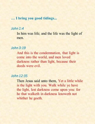 … I bring you good tidings...
John1:4
In him was life; and the life was the light of
men.
John3:19
And this is the condemnation, that light is
come into the world, and men loved
darkness rather than light, because their
deeds were evil.
John12:35
Then Jesus said unto them, Yet a little while
is the light with you. Walk while ye have
the light, lest darkness come upon you: for
he that walketh in darkness knoweth not
whither he goeth.
 