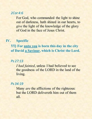 2Cor 4:6
For God, who commanded the light to shine
out of darkness, hath shined in our hearts, to
give the light of the knowledge of the glory
of God in the face of Jesus Christ.
IV. Specific
11) For unto you is born this day in the city
of David a Saviour, which is Christ the Lord.
Ps 27:13
I had fainted, unless I had believed to see
the goodness of the LORD in the land of the
living.
Ps 34:19
Many are the afflictions of the righteous:
but the LORD delivereth him out of them
all.
 