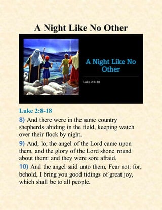A Night Like No Other
Luke 2:8-18
8) And there were in the same country
shepherds abiding in the field, keeping watch
over their flock by night.
9) And, lo, the angel of the Lord came upon
them, and the glory of the Lord shone round
about them: and they were sore afraid.
10) And the angel said unto them, Fear not: for,
behold, I bring you good tidings of great joy,
which shall be to all people.
 