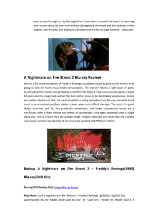 want to see the original, see the original but if you want a sequel that does it its own way,
with its own story, its own style without disregarding the mood and the darkness of the
original...see this one. The ending is a let-down but the rest is a gay old time.– joblo.com

A Nightmare on Elm Street 2 Blu-ray Review
Warner's Blu-ray presentation of Freddy's Revenge is probably about as good as the movie's ever
going to look for home mass-media consumption. The transfer retains a light layer of grain,
accentuating finer details and providing a solid film-like texture. Faces occasionally appear a slight
bit pasty and the image looks rather flat, but neither prove to be debilitating weaknesses. Colors
are neither vibrant nor dull; the neutral palette is nicely reproduced on Blu-ray, and while black
crush is an occasional problem, darker scenes never truly offend the eyes. The print is in good
shape; scratches and dirt are practically nonexistent, and major compression issues are a
non-factor, even if both movies and plenty of soundtracks have been crammed onto a single
50GB disc. This is a more than serviceable image. Freddy's Revenge will never look like a brand
new movie, but fans will likely be at the very least satisfied with Warner's efforts.

Backup A Nightmare on Elm Street 2 – Freddy’s Revenge(1985)
Blu-ray/DVD Disc
Blu-ray/DVD Backup Tool: Leawo Blu-ray Ripper
First Move: Load A Nightmare on Elm Street 2 – Freddy’s Revenge (1985)Blu-ray/DVD Disc
LaunchLeawo Blu-ray Ripper, click“Load Blu-ray” or "Load DVD" button to import source A

 