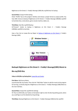 Nightmare on Elm Street 2 – Freddy’s Revenge (1985) Blu-ray/DVD disc for backup.
Second Move: Output Profile Setting
Check “Profile” box on the program interface and choose a proper format as output profile. You
have 180+ choices to backup A Nightmare on Elm Street 2 – Freddy’s Revenge (1985)Blu-ray/DVD
to hard disk drive, smart phone, game console machine, tablet, etc.
Third Move: Start Blu-ray/DVD Backup
Hit“Convert” button to backup A Nightmare on Elm Street 2 – Freddy’s Revenge
(1985)Blu-ray/DVD to hard disk.
Have a free trial on Leawo Blu-ray Ripper to Backup A Nightmare on Elm Street 2– Freddy’s
Revenge (1985)

BackupA Nightmare on Elm Street 2 – Freddy’s Revenge(1985) Movie to
Blu-ray/DVD Disc
Video to DVD/Blu-ray BackupTool: Leawo Blu-ray Creator
First Move: Add Source Movie
LaunchLeawo Blu-ray Creator. Then click the "Add Video" button to add the movie to the program
for burning, or directly drag the A Nightmare on Elm Street 2 – Freddy’s Revenge (1985) Movie to
the main interface.
Second Move: Output Blu-ray/DVD Dis Settings
Hit "Burn to DVD & Blu-ray" button on the bottom right to enter the Burning Setting panel, where
you could figure out the detailed burning settings.
Third Move: BackupA Nightmare on Elm Street 2 – Freddy’s Revenge (1985)into Blu-ray/DVD

 