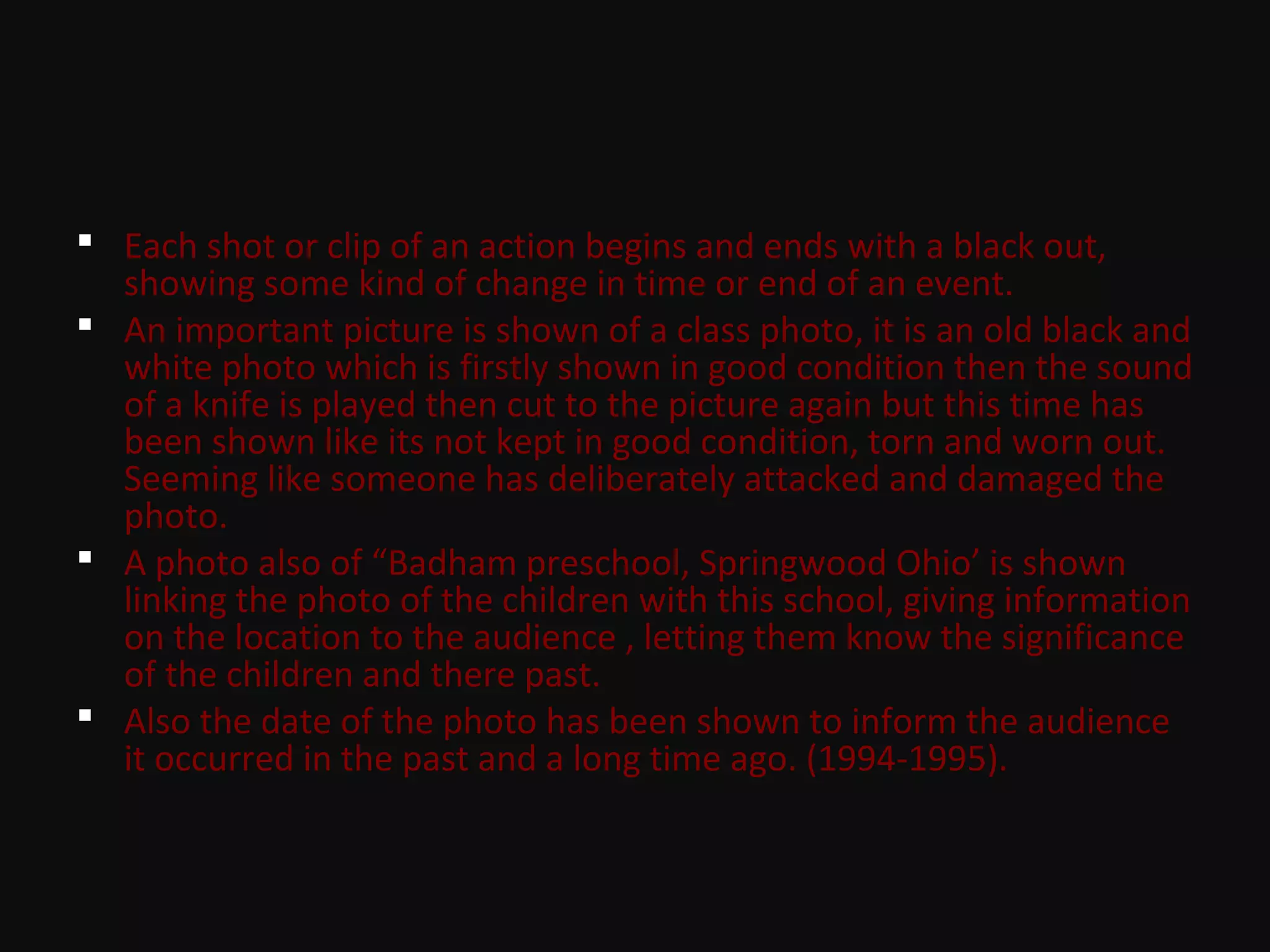  Each shot or clip of an action begins and ends with a black out,
showing some kind of change in time or end of an event.
 An important picture is shown of a class photo, it is an old black and
white photo which is firstly shown in good condition then the sound
of a knife is played then cut to the picture again but this time has
been shown like its not kept in good condition, torn and worn out.
Seeming like someone has deliberately attacked and damaged the
photo.
 A photo also of “Badham preschool, Springwood Ohio’ is shown
linking the photo of the children with this school, giving information
on the location to the audience , letting them know the significance
of the children and there past.
 Also the date of the photo has been shown to inform the audience
it occurred in the past and a long time ago. (1994-1995).
 
