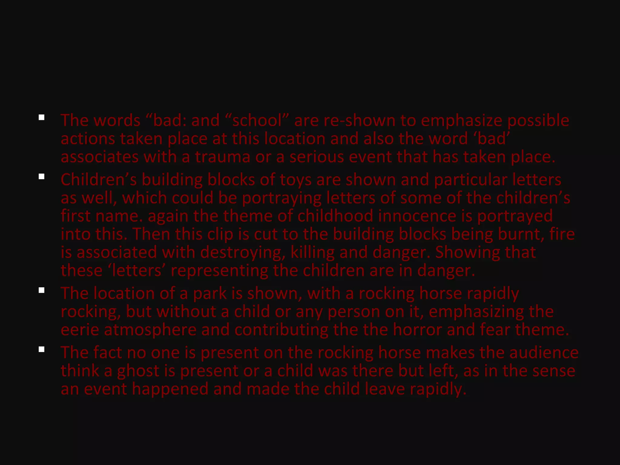  The words “bad: and “school” are re-shown to emphasize possible
actions taken place at this location and also the word ‘bad’
associates with a trauma or a serious event that has taken place.
 Children’s building blocks of toys are shown and particular letters
as well, which could be portraying letters of some of the children’s
first name. again the theme of childhood innocence is portrayed
into this. Then this clip is cut to the building blocks being burnt, fire
is associated with destroying, killing and danger. Showing that
these ‘letters’ representing the children are in danger.
 The location of a park is shown, with a rocking horse rapidly
rocking, but without a child or any person on it, emphasizing the
eerie atmosphere and contributing the the horror and fear theme.
 The fact no one is present on the rocking horse makes the audience
think a ghost is present or a child was there but left, as in the sense
an event happened and made the child leave rapidly.
 
