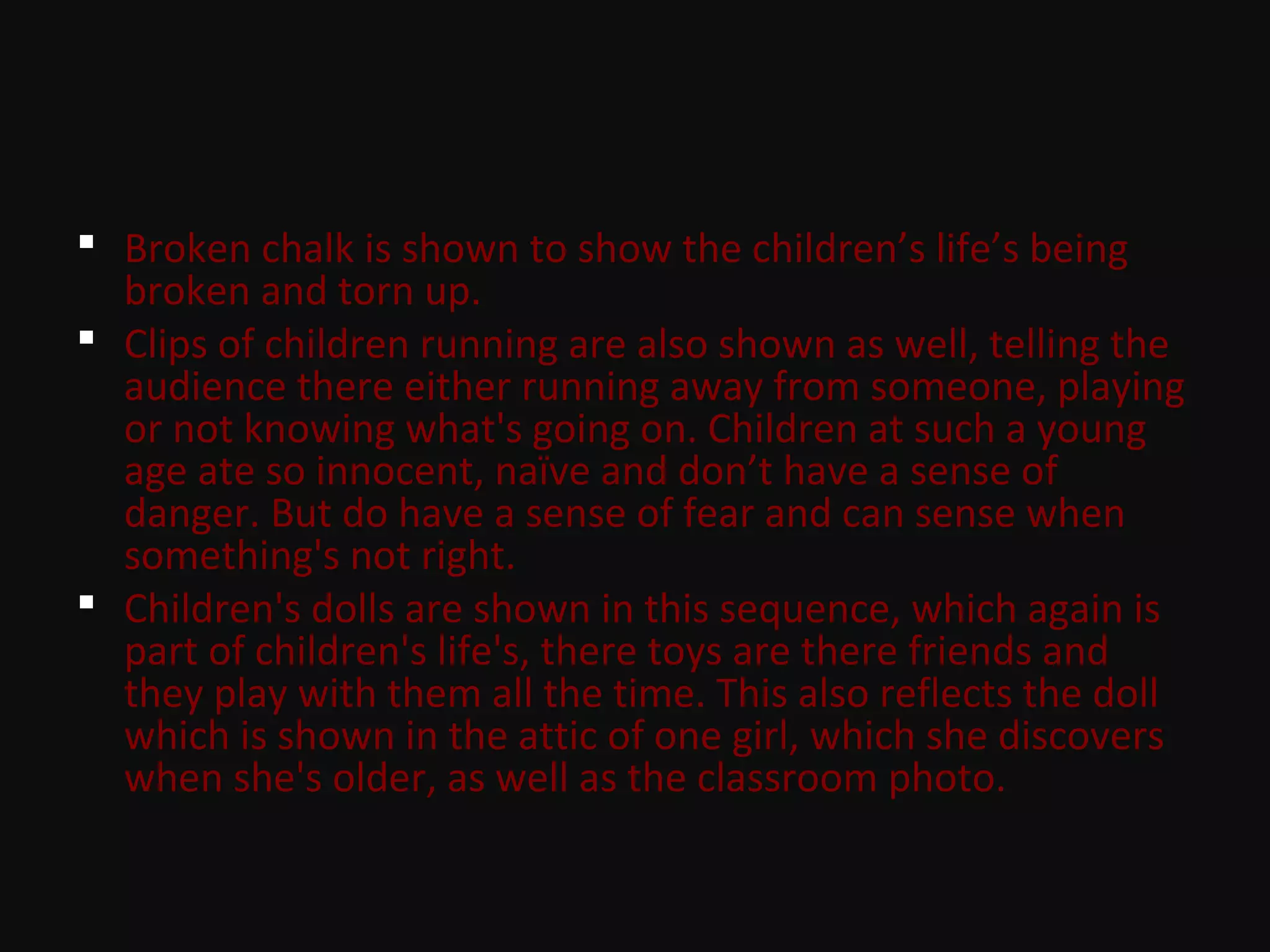  Broken chalk is shown to show the children’s life’s being
broken and torn up.
 Clips of children running are also shown as well, telling the
audience there either running away from someone, playing
or not knowing what's going on. Children at such a young
age ate so innocent, naïve and don’t have a sense of
danger. But do have a sense of fear and can sense when
something's not right.
 Children's dolls are shown in this sequence, which again is
part of children's life's, there toys are there friends and
they play with them all the time. This also reflects the doll
which is shown in the attic of one girl, which she discovers
when she's older, as well as the classroom photo.
 