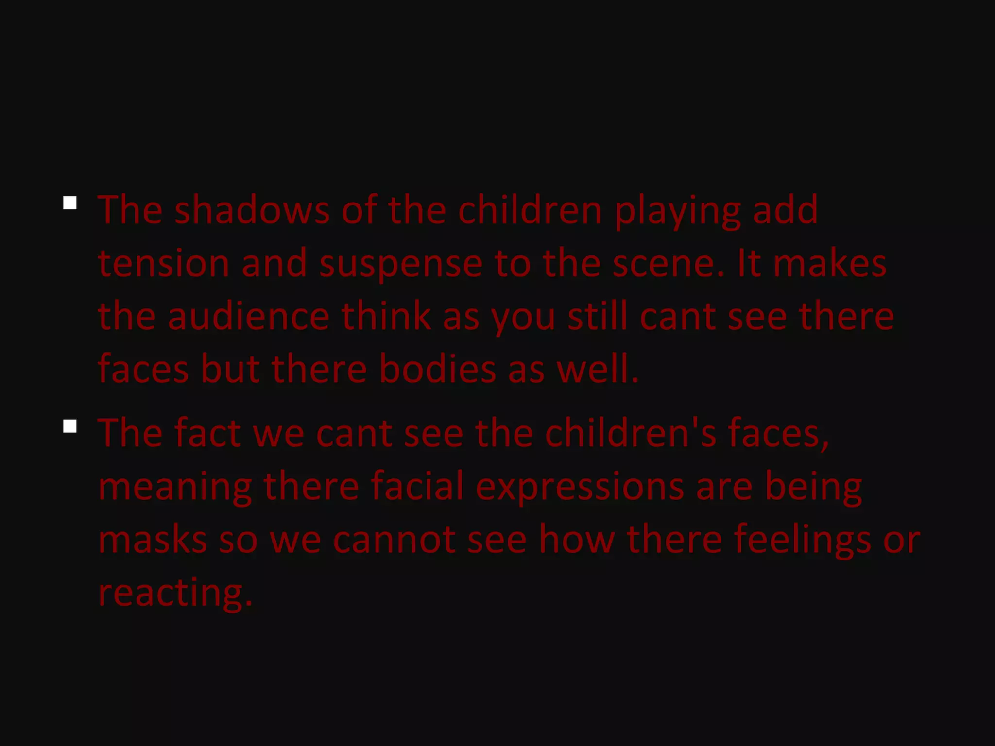  The shadows of the children playing add
tension and suspense to the scene. It makes
the audience think as you still cant see there
faces but there bodies as well.
 The fact we cant see the children's faces,
meaning there facial expressions are being
masks so we cannot see how there feelings or
reacting.
 