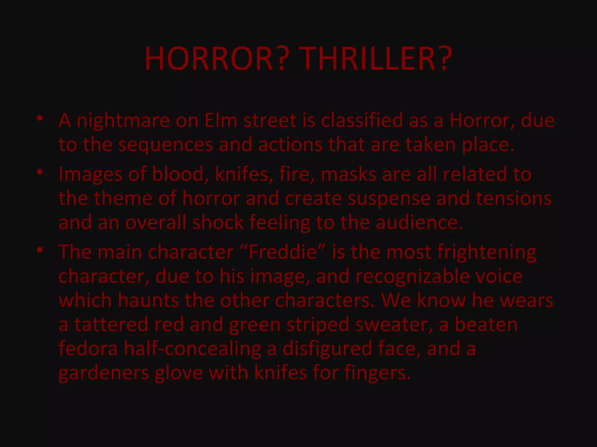 HORROR? THRILLER?
• A nightmare on Elm street is classified as a Horror, due
to the sequences and actions that are taken place.
• Images of blood, knifes, fire, masks are all related to
the theme of horror and create suspense and tensions
and an overall shock feeling to the audience.
• The main character “Freddie” is the most frightening
character, due to his image, and recognizable voice
which haunts the other characters. We know he wears
a tattered red and green striped sweater, a beaten
fedora half-concealing a disfigured face, and a
gardeners glove with knifes for fingers.
 