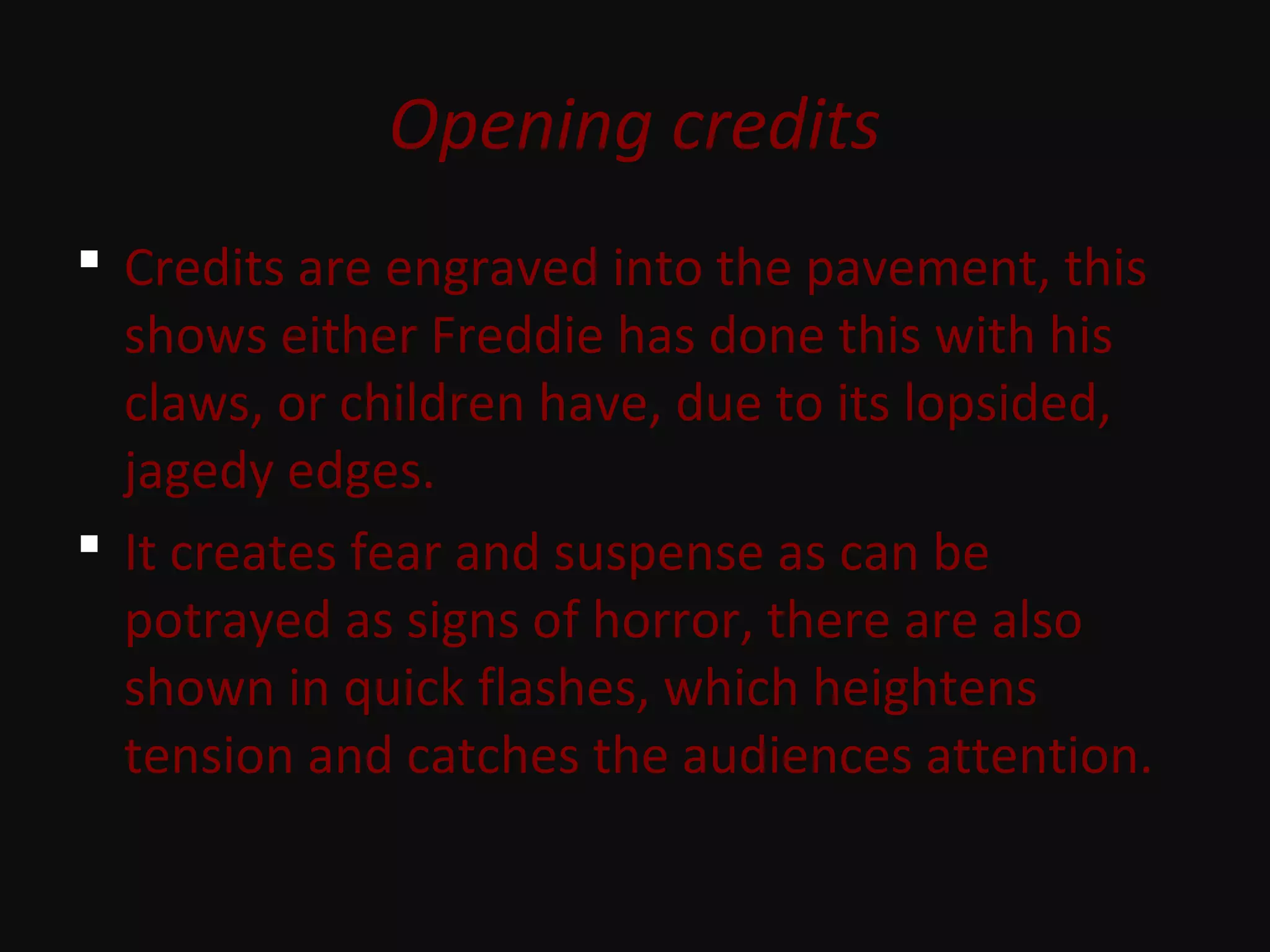 Opening credits
 Credits are engraved into the pavement, this
shows either Freddie has done this with his
claws, or children have, due to its lopsided,
jagedy edges.
 It creates fear and suspense as can be
potrayed as signs of horror, there are also
shown in quick flashes, which heightens
tension and catches the audiences attention.
 