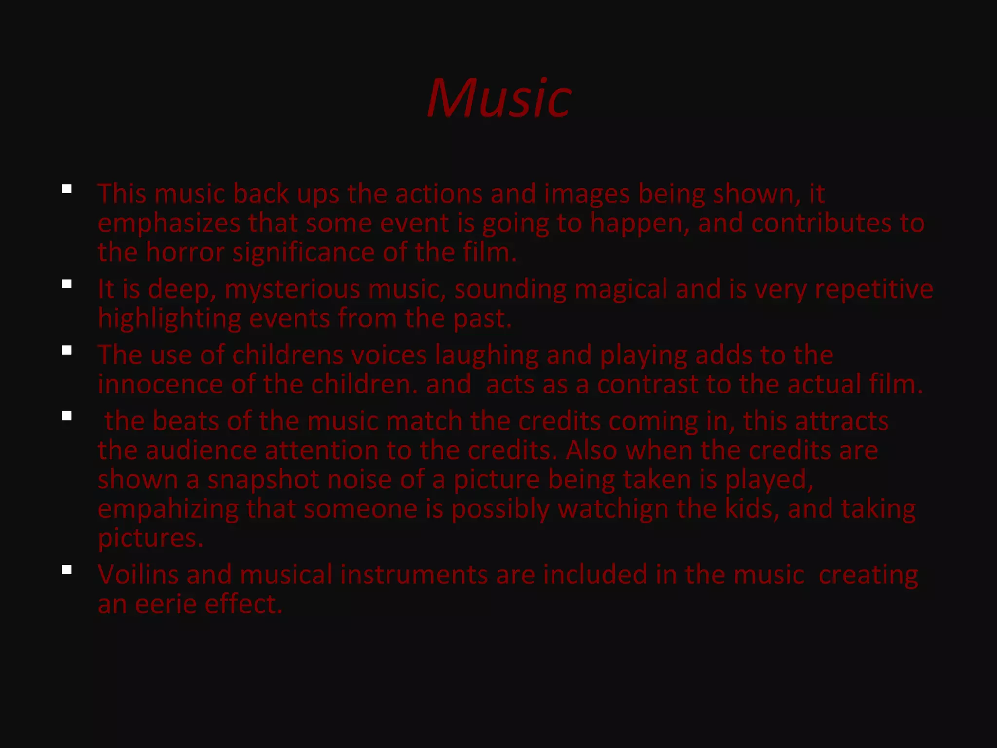 Music
 This music back ups the actions and images being shown, it
emphasizes that some event is going to happen, and contributes to
the horror significance of the film.
 It is deep, mysterious music, sounding magical and is very repetitive
highlighting events from the past.
 The use of childrens voices laughing and playing adds to the
innocence of the children. and acts as a contrast to the actual film.
 the beats of the music match the credits coming in, this attracts
the audience attention to the credits. Also when the credits are
shown a snapshot noise of a picture being taken is played,
empahizing that someone is possibly watchign the kids, and taking
pictures.
 Voilins and musical instruments are included in the music creating
an eerie effect.
 