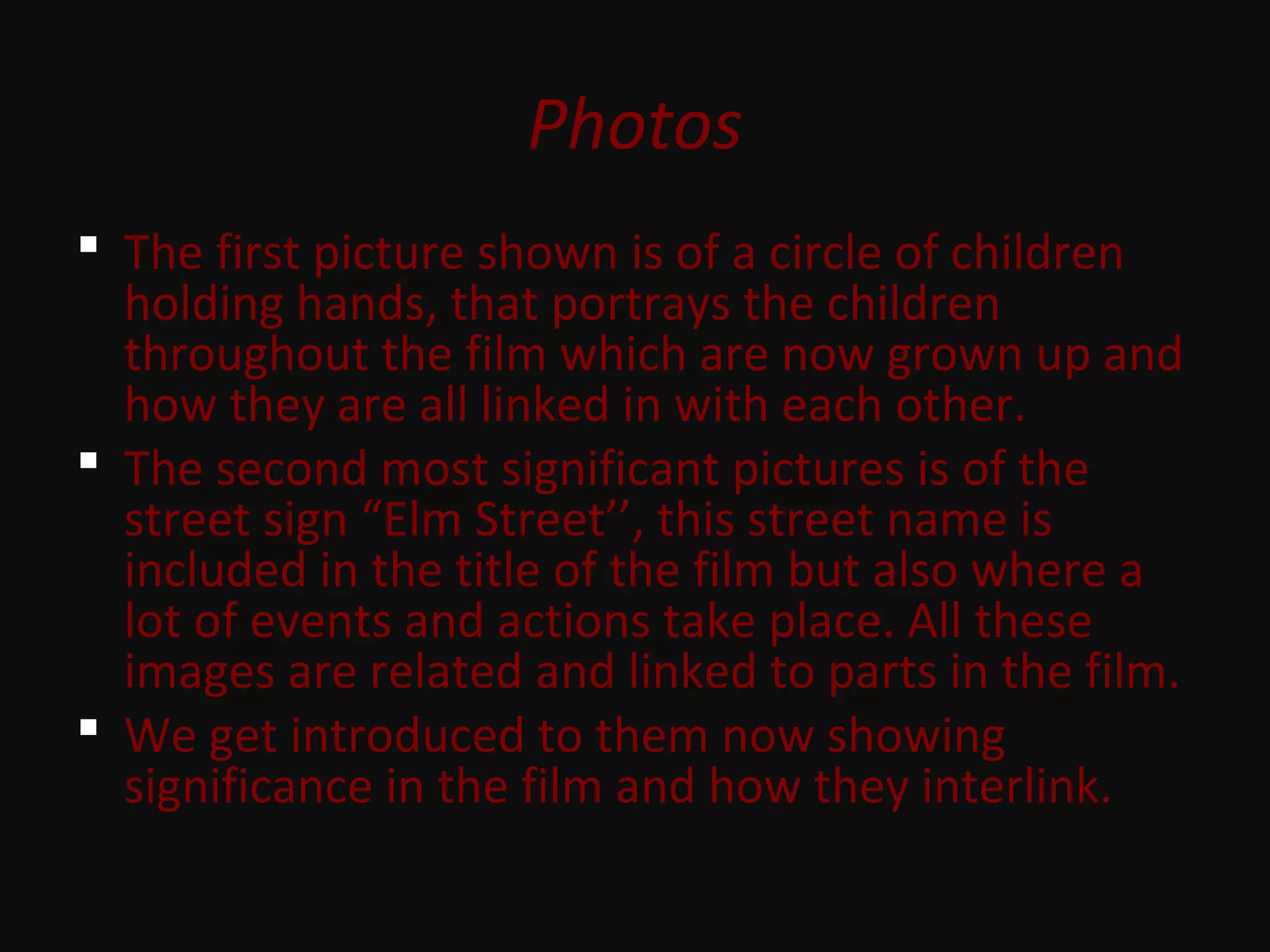 Photos
 The first picture shown is of a circle of children
holding hands, that portrays the children
throughout the film which are now grown up and
how they are all linked in with each other.
 The second most significant pictures is of the
street sign “Elm Street’’, this street name is
included in the title of the film but also where a
lot of events and actions take place. All these
images are related and linked to parts in the film.
 We get introduced to them now showing
significance in the film and how they interlink.
 