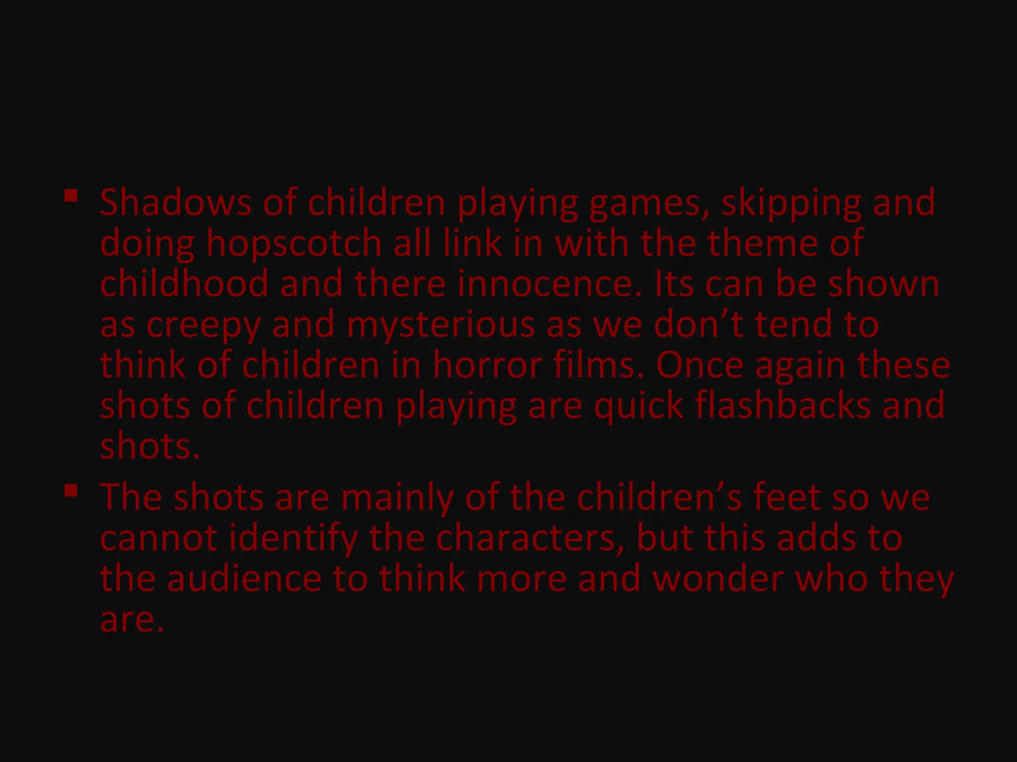  Shadows of children playing games, skipping and
doing hopscotch all link in with the theme of
childhood and there innocence. Its can be shown
as creepy and mysterious as we don’t tend to
think of children in horror films. Once again these
shots of children playing are quick flashbacks and
shots.
 The shots are mainly of the children’s feet so we
cannot identify the characters, but this adds to
the audience to think more and wonder who they
are.
 
