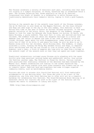 The Chinese celebrate a variety of festivals each year, including ones that have
its origins in a simple fairytale. In China, Valentine Day is celebrated twice a
year. The Chinese Valentine Day, known popularly as the Qi Xi Festival
(translated into Night of Sevens) is a celebration in which Chinese girls
traditionally demonstrate their domestic skills, hoping to find a good husband.
>


Falling on the seventh day of the seventh lunar month of the Chinese calendar,
the Qi Xi Festival is also known as the Magpie Festival. As the stars Altaire
and Vega are seen high in the sky in the late summer, this festival is held
during this time of the year to honour an ancient Chinese fairytale. In the most
popular variation of the story, Zhinu, the daughter of the Goddess, escapes
heaven to look for some fun because she finds Heaven too boring. On Earth, she
meets Niulang, a young cowherd. They soon fall in love, get married and have two
children. The Goddess finds out about her daughter marriage to a mortal and
demands that she return to Heaven and take on her task of weaving colourful
clouds. Niulang, upset about his wife disappearance, comes across an ox who
tells him if that if he kills it and wears his hide, he will be able to go to
Heaven along with his two children, which Niulang does. The Goddess, in anger,
scratches a river, forming the Milky Way between Altair and Vega, to separate
Zhinu and Niulang and the two are forced to live on either side of the river.
However, once a year, a flock of magpies who take pity on them form a bridge on
the seventh night of the seventh moon so that they can spend one night together.


Traditional celebrations included young Chinese girls pleading with the eaver
Girl?to give them excellent working hands and needlecraft skills, thus giving
the festival another name, The Festival to Plead for Skills. Various customs
were practiced that eventually revealed if the devotees had been blessed by the
Weaver Girl. Modern celebrations are similar to the normal Valentine Day
celebrations and young couples give each other presents and flowers and go out
on romantic dates. Families have get-togethers and some villages organize
community events, such as match-making events.

Tourists who wish to witness this fun-filled festival will find comfortable
accommodation in any Beijing Hotel .For those who wish to be a part of the
celebration, any five star hotel Beijing has to offer will act as a romantic
backdrop for celebrating this festival. The Grand Millennium Hotel Beijing is an
excellent choice for tourists who wish to be a part of the festival and for
couples who wants to celebrate in luxury and style.

 FROM: http://www.china-companion.com/
 