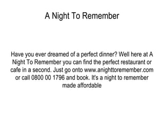 A Night To Remember Have you ever dreamed of a perfect dinner? Well here at A Night To Remember you can find the perfect restaurant or cafe in a second. Just go onto www.anighttoremember.com or call 0800 00 1796 and book. It's a night to remember made affordable 