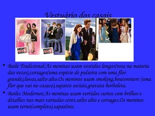 Vestuário dos casais
• Baile Tradicional:As meninas usam vestidos longos(rosa na maioria
das vezes),corsages(uma espécie de pulseira com uma flor
grande),luvas,salto alto.Os meninos usam smoking,boutonniere (uma
flor que vai no casaco),sapatos sociais,gravata borboleta.
• Bailes Modernos:As meninas usam vertidos curtos com brilhos e
detalhes nas mais variadas cores,salto alto e corsages.Os meninos
usam terno(completo),sapatênis.
 