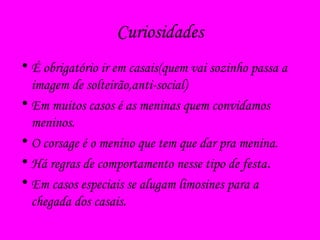 Curiosidades
• É obrigatório ir em casais(quem vai sozinho passa a
imagem de solteirão,anti-social)
• Em muitos casos é as meninas quem convidamos
meninos.
• O corsage é o menino que tem que dar pra menina.
• Há regras de comportamento nesse tipo de festa.
• Em casos especiais se alugam limosines para a
chegada dos casais.
 