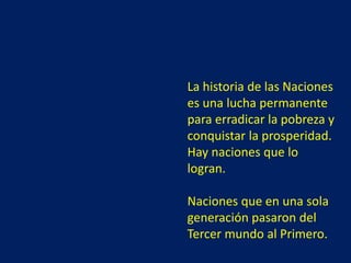La historia de las Naciones
es una lucha permanente
para erradicar la pobreza y
conquistar la prosperidad.
Hay naciones que lo
logran.
Naciones que en una sola
generación pasaron del
Tercer mundo al Primero.
 