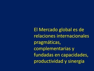 El Mercado global es de
relaciones internacionales
pragmáticas,
complementarias y
fundadas en capacidades,
productividad y sinergia
 