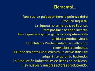 Elemental….l
Para que un país abandone la pobreza debe
Producir Riqueza.
La riqueza no se hereda, se Fabrica.
Para producir se debe Invertir.
Para exportar hay que ganar la competencia de
Calidad y Productividad.
La Calidad y Productividad dan saltos por
innovación tecnológica.
El Conocimiento Productivo es un activo difícil de
adquirir, se aprende haciendo.
La Producción Industrial es de Redes no de Nicho.
Hay nuevos y mejores actores produciendo.
 