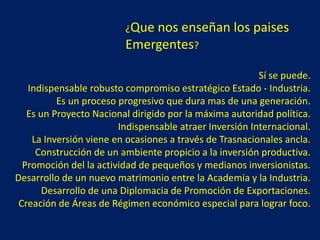 ¿Que nos enseñan los paises
Emergentes?
Sí se puede.
Indispensable robusto compromiso estratégico Estado - Industria.
Es un proceso progresivo que dura mas de una generación.
Es un Proyecto Nacional dirigido por la máxima autoridad política.
Indispensable atraer Inversión Internacional.
La Inversión viene en ocasiones a través de Trasnacionales ancla.
Construcción de un ambiente propicio a la inversión productiva.
Promoción del la actividad de pequeños y medianos inversionistas.
Desarrollo de un nuevo matrimonio entre la Academia y la Industria.
Desarrollo de una Diplomacia de Promoción de Exportaciones.
Creación de Áreas de Régimen económico especial para lograr foco.
 