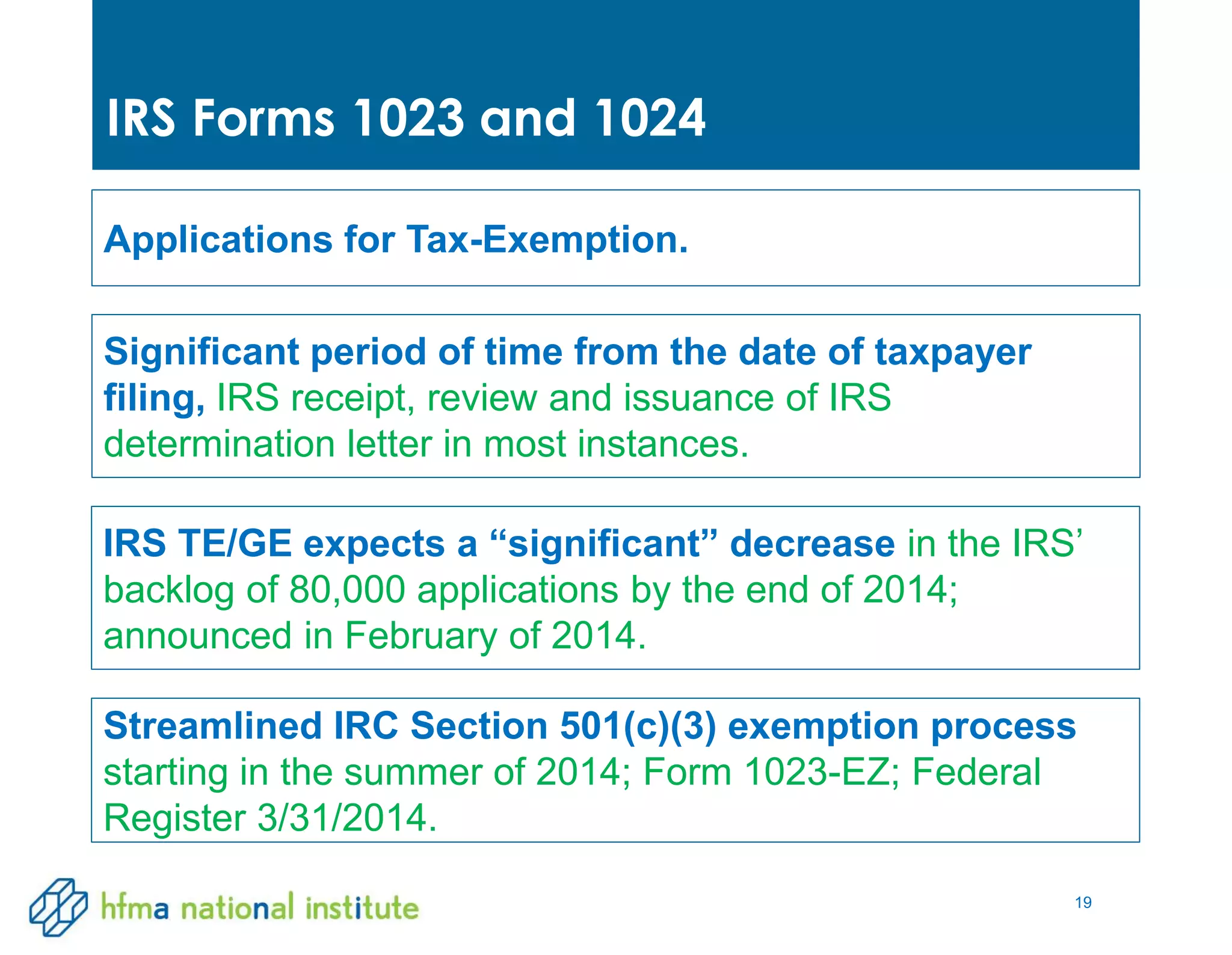 19
IRS Forms 1023 and 1024
Significant period of time from the date of taxpayer
filing, IRS receipt, review and issuance of IRS
determination letter in most instances.
Applications for Tax-Exemption.
IRS TE/GE expects a “significant” decrease in the IRS’
backlog of 80,000 applications by the end of 2014;
announced in February of 2014.
Streamlined IRC Section 501(c)(3) exemption process
starting in the summer of 2014; Form 1023-EZ; Federal
Register 3/31/2014.
 