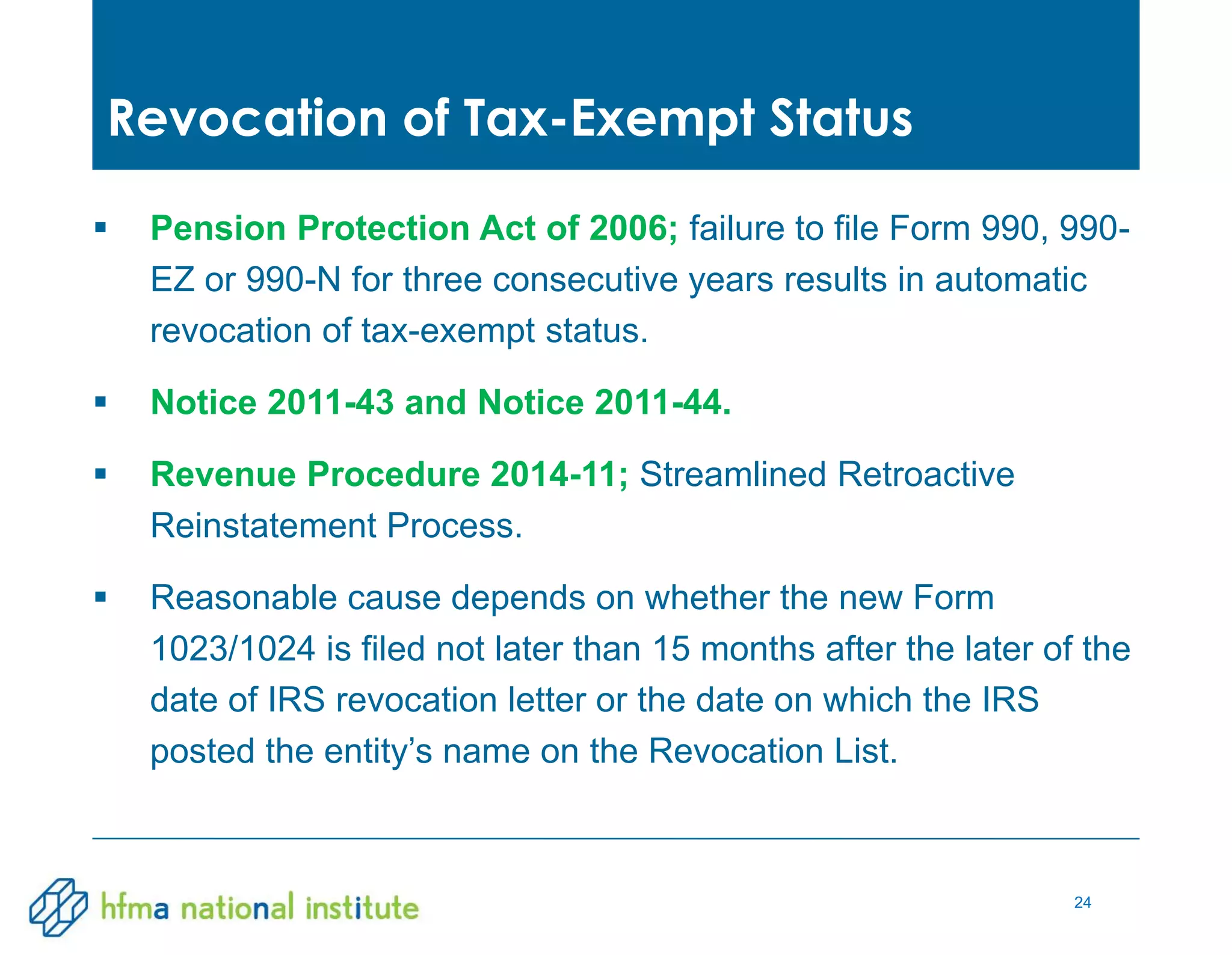 24
 Pension Protection Act of 2006; failure to file Form 990, 990-
EZ or 990-N for three consecutive years results in automatic
revocation of tax-exempt status.
 Notice 2011-43 and Notice 2011-44.
 Revenue Procedure 2014-11; Streamlined Retroactive
Reinstatement Process.
 Reasonable cause depends on whether the new Form
1023/1024 is filed not later than 15 months after the later of the
date of IRS revocation letter or the date on which the IRS
posted the entity’s name on the Revocation List.
Revocation of Tax-Exempt Status
 