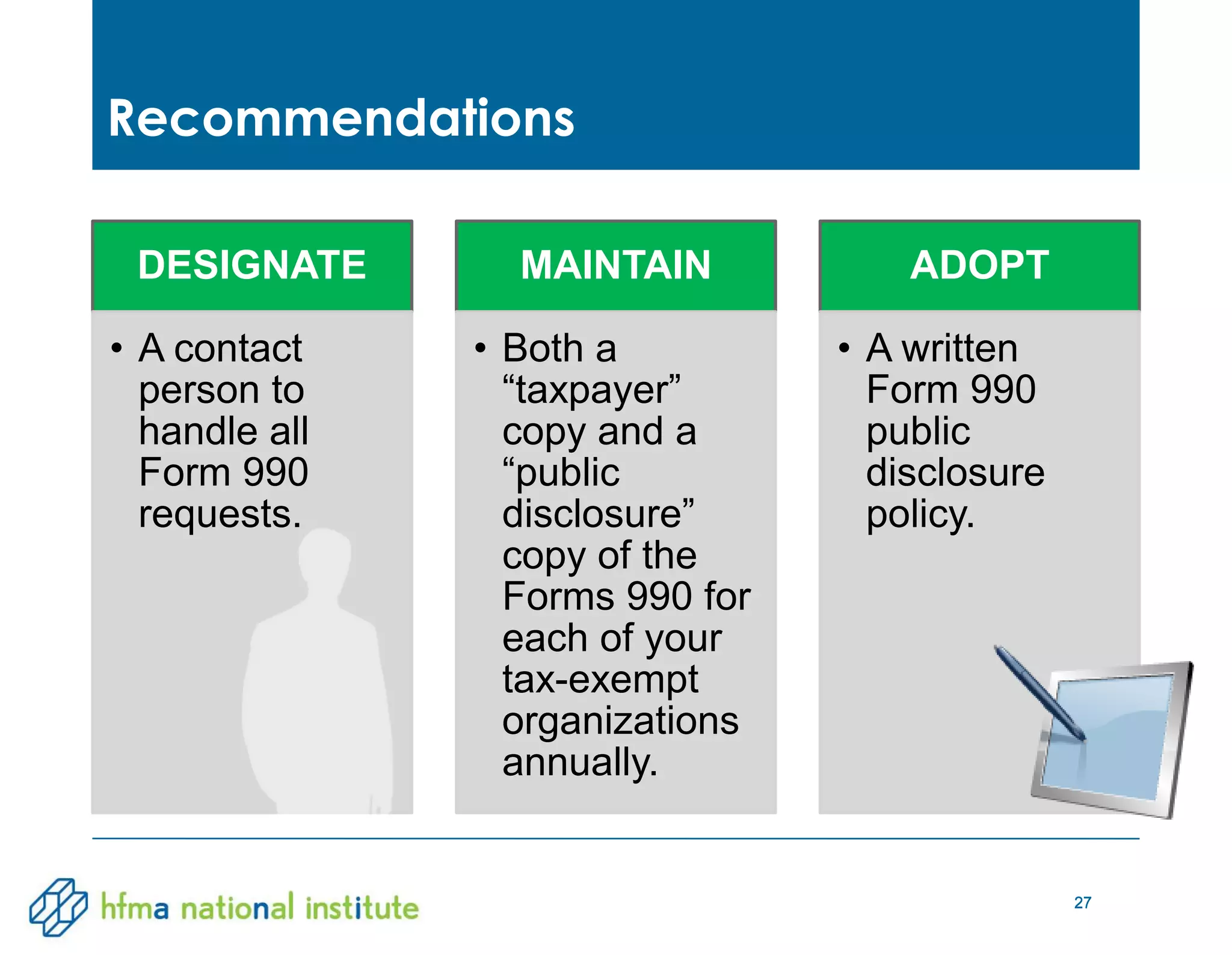 27
DESIGNATE
• A contact
person to
handle all
Form 990
requests.
MAINTAIN
• Both a
“taxpayer”
copy and a
“public
disclosure”
copy of the
Forms 990 for
each of your
tax-exempt
organizations
annually.
ADOPT
• A written
Form 990
public
disclosure
policy.
Recommendations
27
 