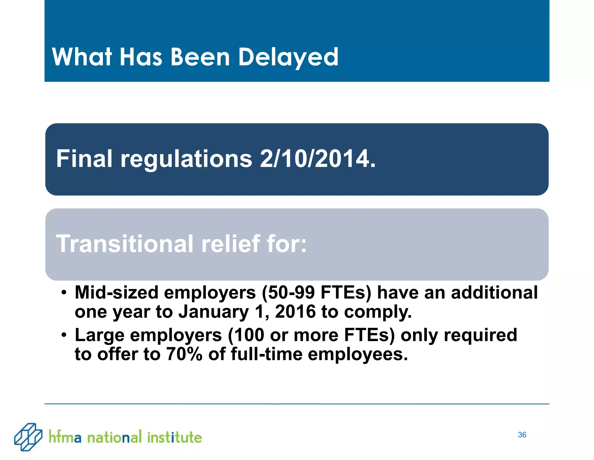 36
Final regulations 2/10/2014.
Transitional relief for:
• Mid-sized employers (50-99 FTEs) have an additional
one year to January 1, 2016 to comply.
• Large employers (100 or more FTEs) only required
to offer to 70% of full-time employees.
What Has Been Delayed
 