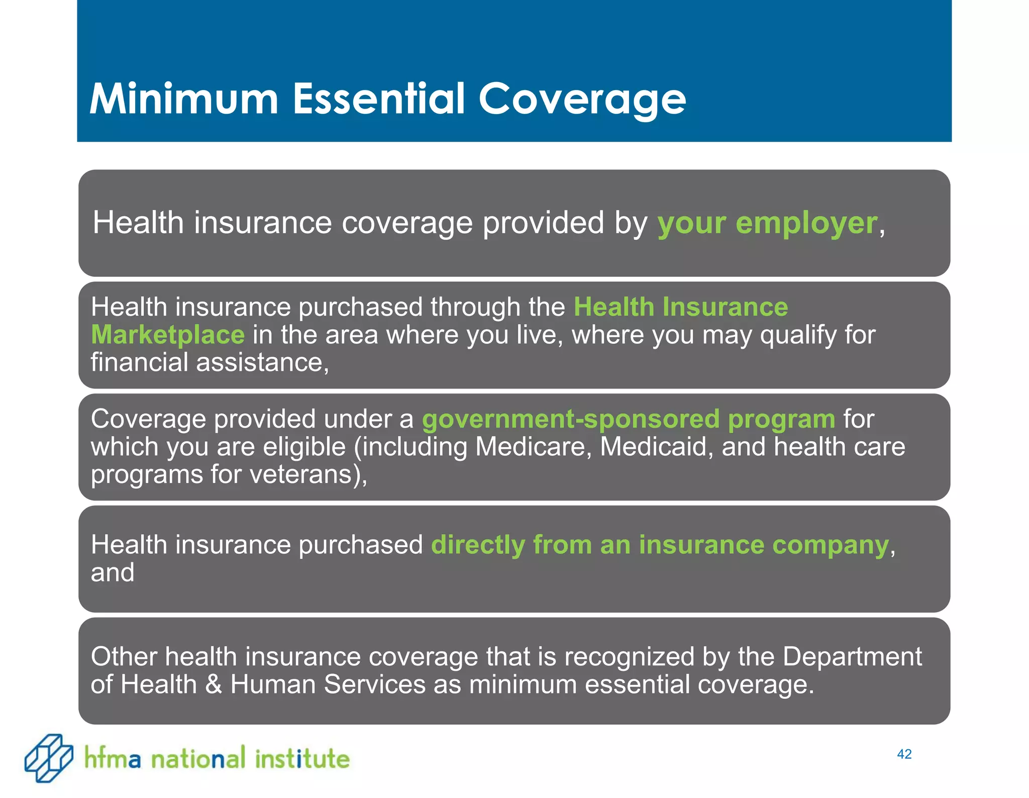 42
Minimum Essential Coverage
Health insurance coverage provided by your employer,
Health insurance purchased through the Health Insurance
Marketplace in the area where you live, where you may qualify for
financial assistance,
Coverage provided under a government-sponsored program for
which you are eligible (including Medicare, Medicaid, and health care
programs for veterans),
Health insurance purchased directly from an insurance company,
and
Other health insurance coverage that is recognized by the Department
of Health & Human Services as minimum essential coverage.
 