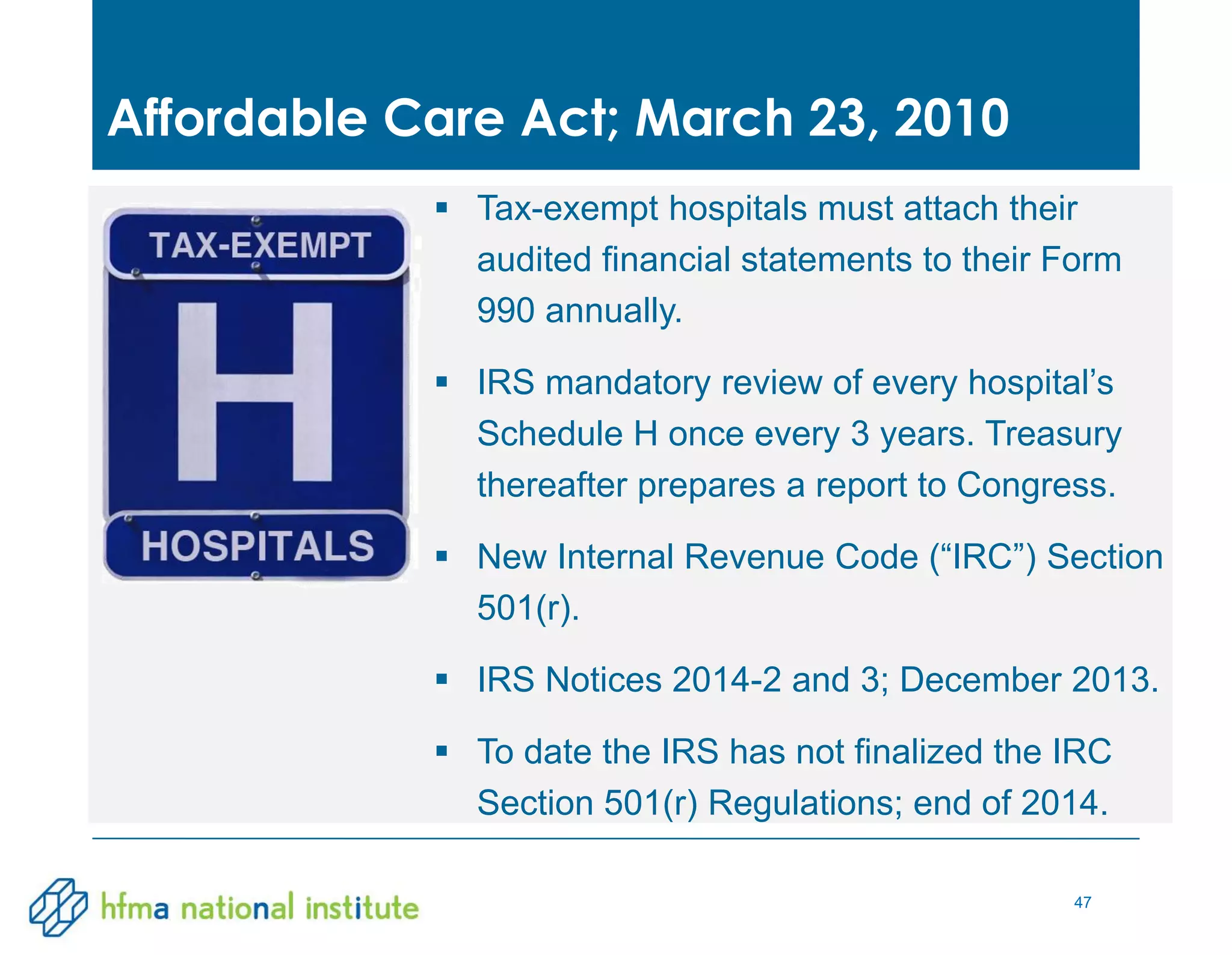 47
 Tax-exempt hospitals must attach their
audited financial statements to their Form
990 annually.
 IRS mandatory review of every hospital’s
Schedule H once every 3 years. Treasury
thereafter prepares a report to Congress.
 New Internal Revenue Code (“IRC”) Section
501(r).
 IRS Notices 2014-2 and 3; December 2013.
 To date the IRS has not finalized the IRC
Section 501(r) Regulations; end of 2014.
Affordable Care Act; March 23, 2010
 