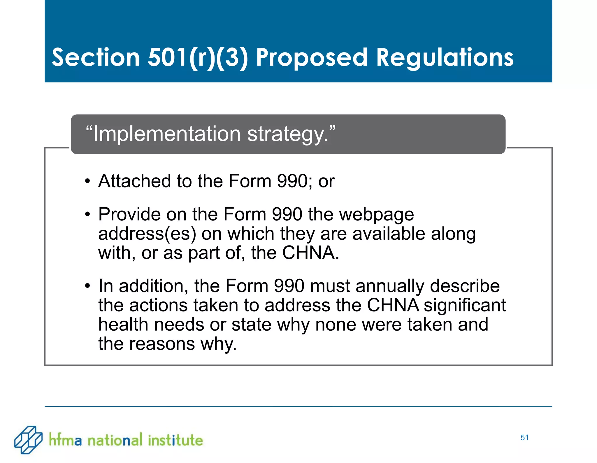51
• Attached to the Form 990; or
• Provide on the Form 990 the webpage
address(es) on which they are available along
with, or as part of, the CHNA.
• In addition, the Form 990 must annually describe
the actions taken to address the CHNA significant
health needs or state why none were taken and
the reasons why.
“Implementation strategy.”
Section 501(r)(3) Proposed Regulations
 