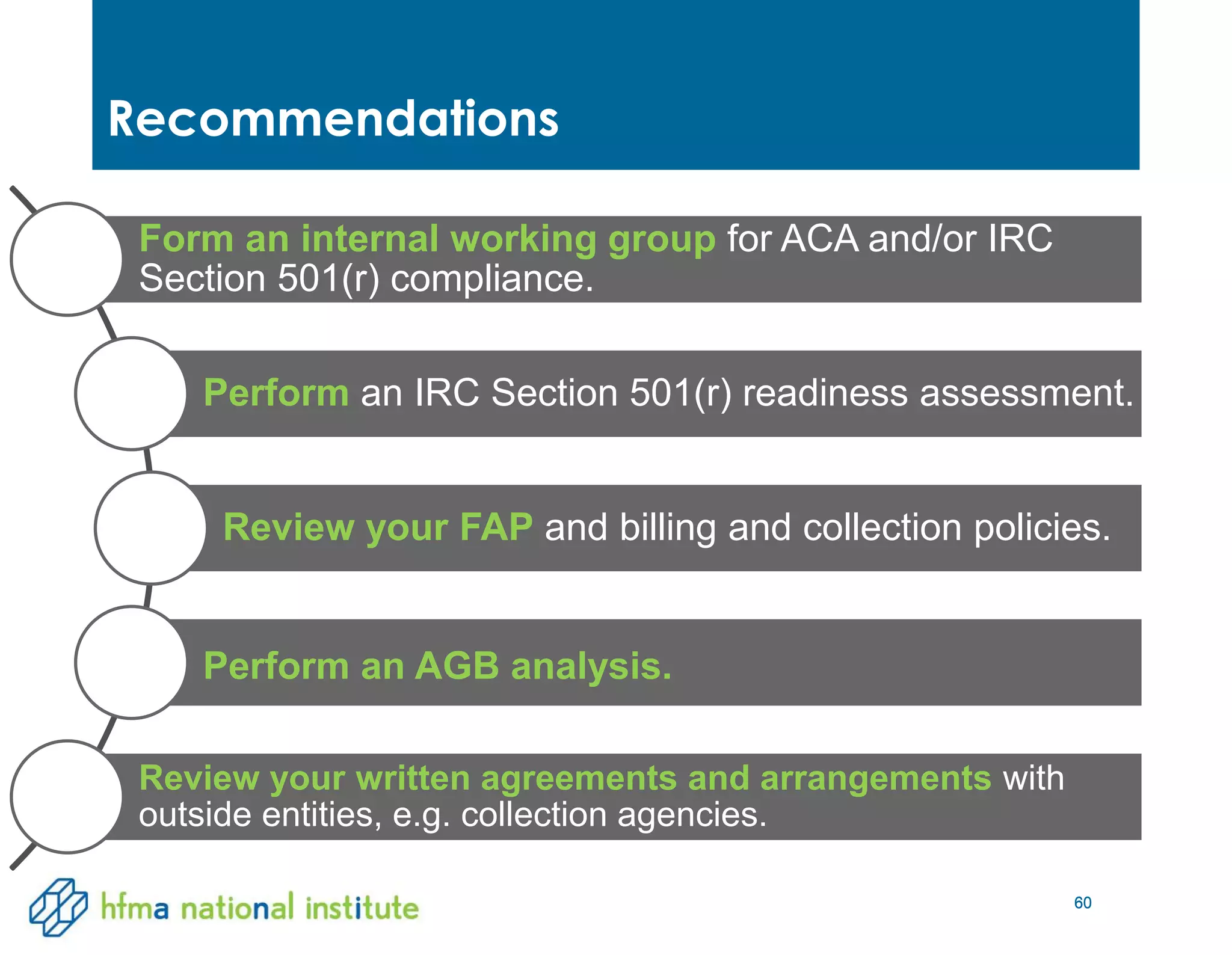 60
Recommendations
60
Form an internal working group for ACA and/or IRC
Section 501(r) compliance.
Perform an IRC Section 501(r) readiness assessment.
Review your FAP and billing and collection policies.
Perform an AGB analysis.
Review your written agreements and arrangements with
outside entities, e.g. collection agencies.
 