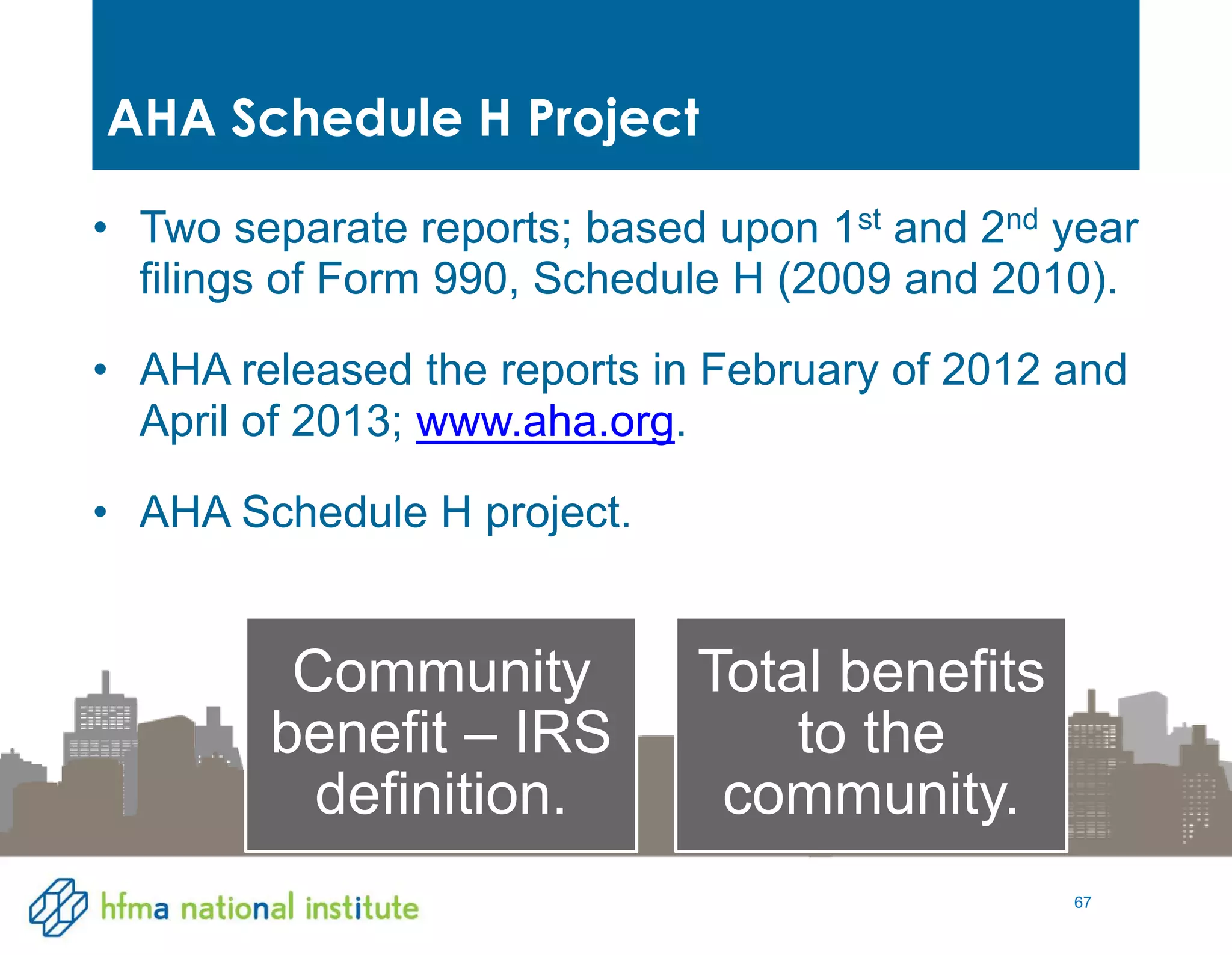 67
• Two separate reports; based upon 1st and 2nd year
filings of Form 990, Schedule H (2009 and 2010).
• AHA released the reports in February of 2012 and
April of 2013; www.aha.org.
• AHA Schedule H project.
AHA Schedule H Project
Community
benefit – IRS
definition.
Total benefits
to the
community.
 
