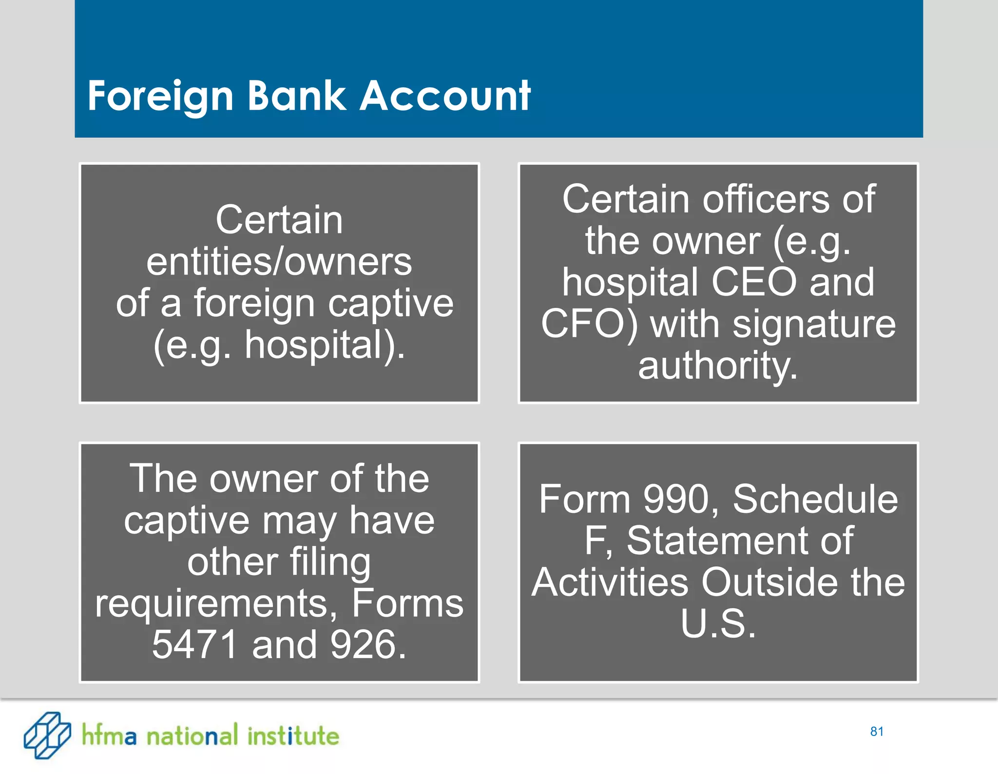 81
Certain
entities/owners
of a foreign captive
(e.g. hospital).
Certain officers of
the owner (e.g.
hospital CEO and
CFO) with signature
authority.
The owner of the
captive may have
other filing
requirements, Forms
5471 and 926.
Form 990, Schedule
F, Statement of
Activities Outside the
U.S.
Foreign Bank Account
 