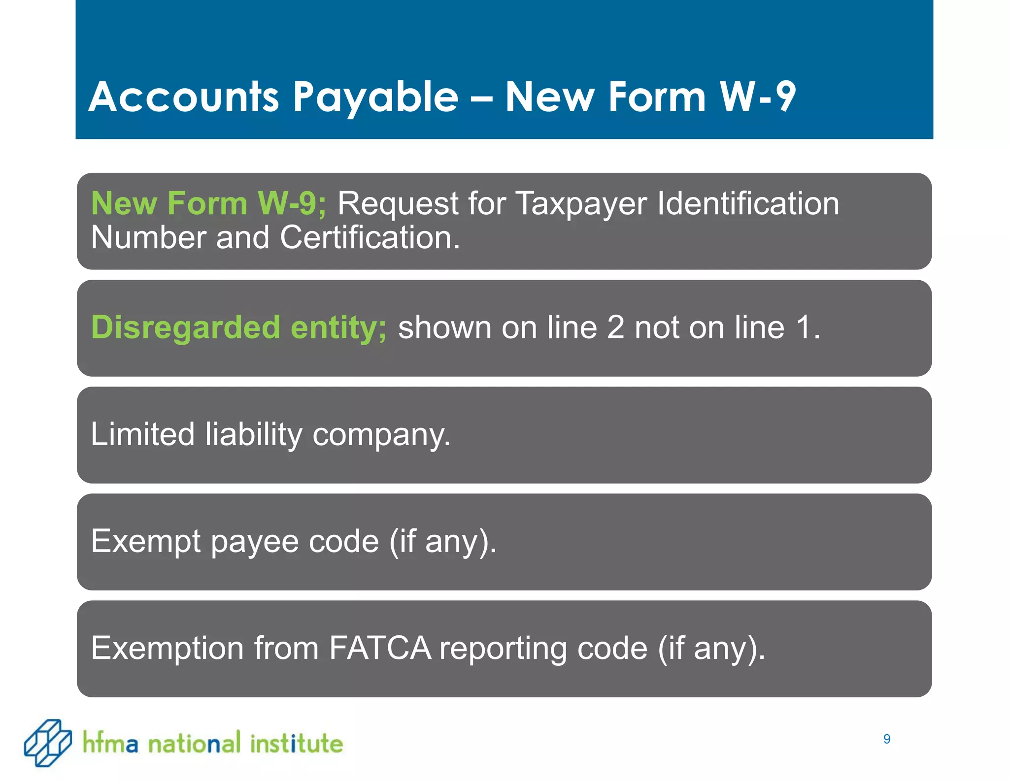 9
Accounts Payable – New Form W-9
New Form W-9; Request for Taxpayer Identification
Number and Certification.
Disregarded entity; shown on line 2 not on line 1.
Limited liability company.
Exempt payee code (if any).
Exemption from FATCA reporting code (if any).
 