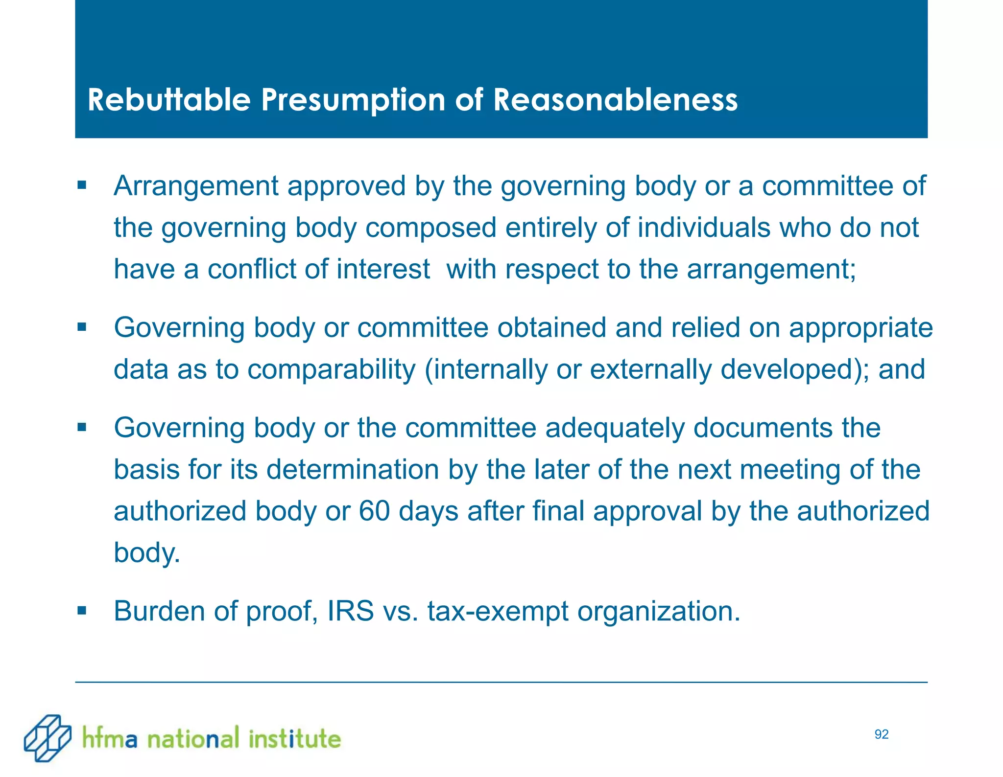 92
 Arrangement approved by the governing body or a committee of
the governing body composed entirely of individuals who do not
have a conflict of interest with respect to the arrangement;
 Governing body or committee obtained and relied on appropriate
data as to comparability (internally or externally developed); and
 Governing body or the committee adequately documents the
basis for its determination by the later of the next meeting of the
authorized body or 60 days after final approval by the authorized
body.
 Burden of proof, IRS vs. tax-exempt organization.
Rebuttable Presumption of Reasonableness
 