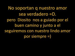 No soportan q nuestro amor sea verdadero =D.pero  Diosito  nos a guiado por el buen camino y junto a el seguiremos con nuestro lindo amor por siempre =)  