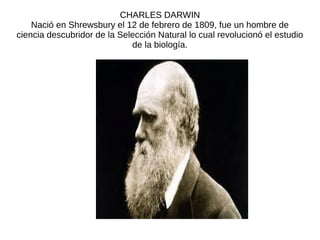 CHARLES DARWIN
Nació en Shrewsbury el 12 de febrero de 1809, fue un hombre de
ciencia descubridor de la Selección Natural lo cual revolucionó el estudio
de la biología.
 