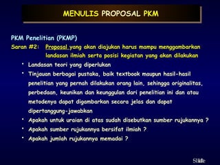 10
ݺߣ
MENULIS PROPOSAL PKM
PKM Penelitian (PKMP)
Saran #2: Proposal yang akan diajukan harus mampu menggambarkan
landasan ilmiah serta posisi kegiatan yang akan dilakukan
• Landasan teori yang diperlukan
• Tinjauan berbagai pustaka, baik textbook maupun hasil-hasil
penelitian yang pernah dilakukan orang lain, sehingga originalitas,
perbedaan, keunikan dan keunggulan dari penelitian ini dan atau
metodenya dapat digambarkan secara jelas dan dapat
dipertanggung-jawabkan
• Apakah untuk uraian di atas sudah disebutkan sumber rujukannya ?
• Apakah sumber rujukannya bersifat ilmiah ?
• Apakah jumlah rujukannya memadai ?
 
