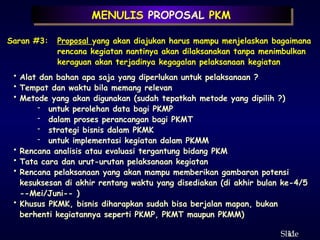 11
ݺߣ
MENULIS PROPOSAL PKM
Saran #3: Proposal yang akan diajukan harus mampu menjelaskan bagaimana
rencana kegiatan nantinya akan dilaksanakan tanpa menimbulkan
keraguan akan terjadinya kegagalan pelaksanaan kegiatan
• Alat dan bahan apa saja yang diperlukan untuk pelaksanaan ?
• Tempat dan waktu bila memang relevan
• Metode yang akan digunakan (sudah tepatkah metode yang dipilih ?)
- untuk perolehan data bagi PKMP
- dalam proses perancangan bagi PKMT
- strategi bisnis dalam PKMK
- untuk implementasi kegiatan dalam PKMM
• Rencana analisis atau evaluasi tergantung bidang PKM
• Tata cara dan urut-urutan pelaksanaan kegiatan
• Rencana pelaksanaan yang akan mampu memberikan gambaran potensi
kesuksesan di akhir rentang waktu yang disediakan (di akhir bulan ke-4/5
--Mei/Juni-- )
• Khusus PKMK, bisnis diharapkan sudah bisa berjalan mapan, bukan
berhenti kegiatannya seperti PKMP, PKMT maupun PKMM)
 
