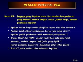 12
ݺߣ
MENULIS PROPOSAL PKM
Saran #4: Proposal yang diajukan harus bisa memberikan gambaran
yang memadai terkait dengan: biaya, jadwal kerja, personil
pelaksana kegiatan
• Apakah rincian biaya sudah disajikan secara rinci dan relevan ?
• Apakah sudah dibuat penjadwalan kerja yang cukup rinci ?
• Apakah jumlah pelaksana sudah memenuhi persyaratan ?
• Khusus PKMP dan PKMT, apakah kualifikasi pelaksana telah
memadai, terkait dengan topik/judul yang dipilih ?
(untuk memenuhi syarat ini, dianjurkan untuk lintas prodi)
• Buat CV untuk setiap calon pelaksana kegiatan
 