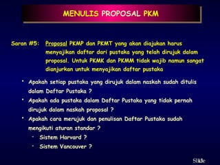13
ݺߣ
MENULIS PROPOSAL PKM
Saran #5: Proposal PKMP dan PKMT yang akan diajukan harus
menyajikan daftar dari pustaka yang telah dirujuk dalam
proposal. Untuk PKMK dan PKMM tidak wajib namun sangat
dianjurkan untuk menyajikan daftar pustaka
• Apakah setiap pustaka yang dirujuk dalam naskah sudah ditulis
dalam Daftar Pustaka ?
• Apakah ada pustaka dalam Daftar Pustaka yang tidak pernah
dirujuk dalam naskah proposal ?
• Apakah cara merujuk dan penulisan Daftar Pustaka sudah
mengikuti aturan standar ?
- Sistem Harvard ?
- Sistem Vancouver ?
 