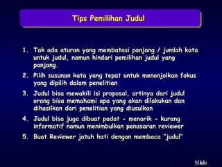 14
ݺߣ
Tips Pemilihan Judul
1. Tak ada aturan yang membatasi panjang / jumlah kata
untuk judul, namun hindari pemilihan judul yang
panjang.
2. Pilih susunan kata yang tepat untuk menonjolkan fokus
yang dipilih dalam penelitian
3. Judul bisa mewakili isi proposal, artinya dari judul
orang bisa memahami apa yang akan dilakukan dan
dihasilkan dari penelitian yang diusulkan
4. Judul bisa juga dibuat padat - menarik - kurang
informatif namun menimbulkan penasaran reviewer
5. Buat Reviewer jatuh hati dengan membaca “judul”
 