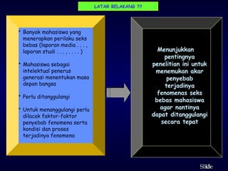 15
ݺߣ
Menunjukkan
pentingnya
penelitian ini untuk
menemukan akar
penyebab
terjadinya
fenomenas seks
bebas mahasiswa
agar nantinya
dapat ditanggulangi
secara tepat
LATAR BELAKANG ??
• Banyak mahasiswa yang
menerapkan perilaku seks
bebas (laporan media . . . ,
laporan studi . . . , . . . . )
• Mahasiswa sebagai
intelektual penerus
generasi menentukan masa
depan bangsa
• Perlu ditanggulangi
• Untuk menanggulangi perlu
dilacak faktor-faktor
penyebab fenomena serta
kondisi dan proses
terjadinya fenomena
 